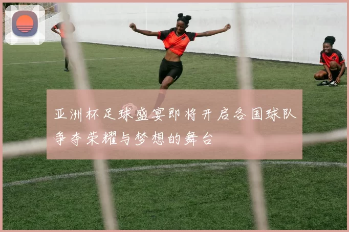亚洲杯足球盛宴即将开启各国球队争夺荣耀与梦想的舞台