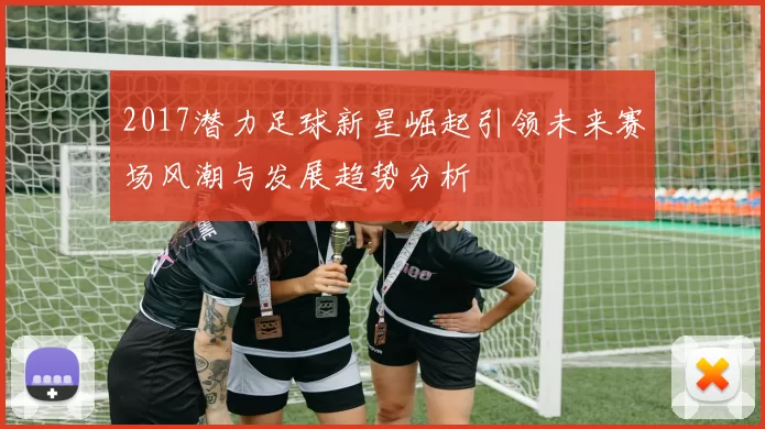 2017潜力足球新星崛起引领未来赛场风潮与发展趋势分析