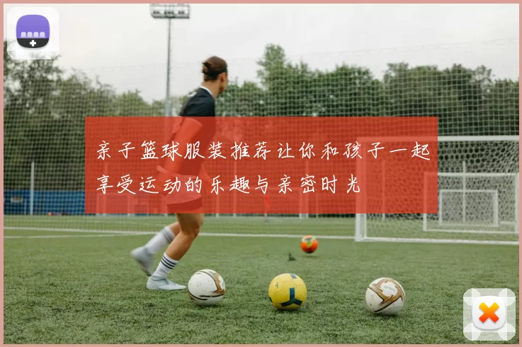 亲子篮球服装推荐让你和孩子一起享受运动的乐趣与亲密时光