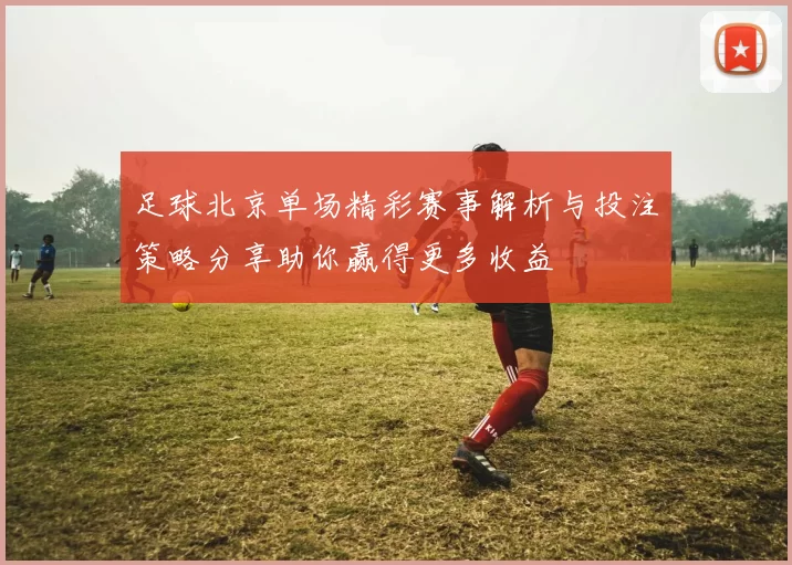 足球北京单场精彩赛事解析与投注策略分享助你赢得更多收益